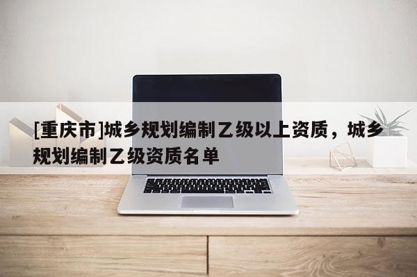 [重慶市]城鄉(xiāng)規(guī)劃編制乙級以上資質(zhì)，城鄉(xiāng)規(guī)劃編制乙級資質(zhì)名單