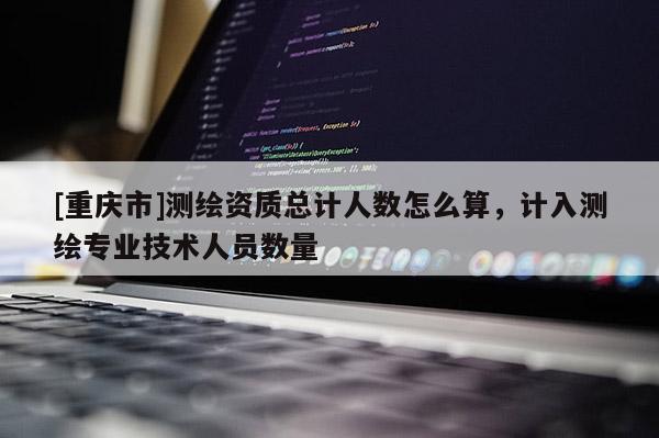 [重慶市]測(cè)繪資質(zhì)總計(jì)人數(shù)怎么算，計(jì)入測(cè)繪專業(yè)技術(shù)人員數(shù)量