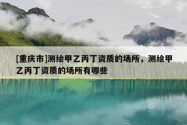 [重慶市]測(cè)繪甲乙丙丁資質(zhì)的場(chǎng)所，測(cè)繪甲乙丙丁資質(zhì)的場(chǎng)所有哪些