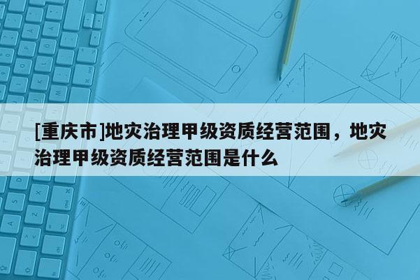 [重慶市]地災治理甲級資質經營范圍，地災治理甲級資質經營范圍是什么