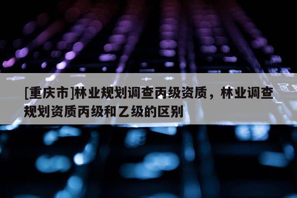 [重慶市]林業(yè)規(guī)劃調(diào)查丙級(jí)資質(zhì)，林業(yè)調(diào)查規(guī)劃資質(zhì)丙級(jí)和乙級(jí)的區(qū)別