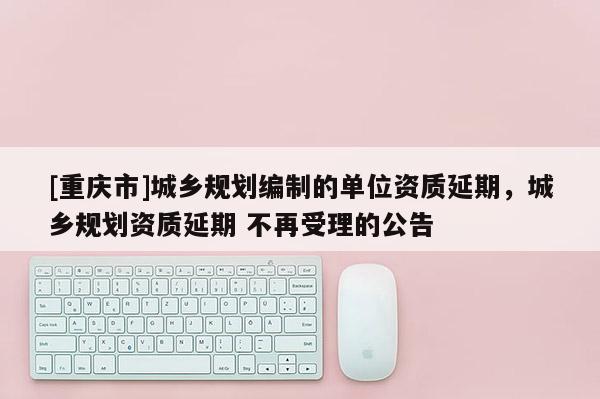 [重慶市]城鄉(xiāng)規(guī)劃編制的單位資質(zhì)延期，城鄉(xiāng)規(guī)劃資質(zhì)延期 不再受理的公告