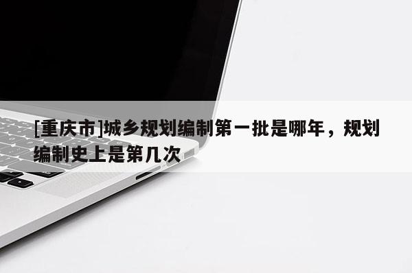 [重慶市]城鄉(xiāng)規(guī)劃編制第一批是哪年，規(guī)劃編制史上是第幾次