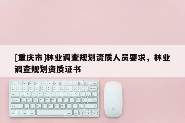 [重慶市]林業(yè)調(diào)查規(guī)劃資質(zhì)人員要求，林業(yè)調(diào)查規(guī)劃資質(zhì)證書