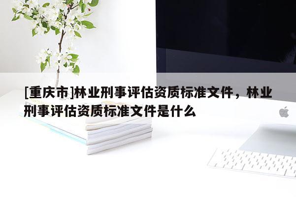 [重慶市]林業(yè)刑事評(píng)估資質(zhì)標(biāo)準(zhǔn)文件，林業(yè)刑事評(píng)估資質(zhì)標(biāo)準(zhǔn)文件是什么