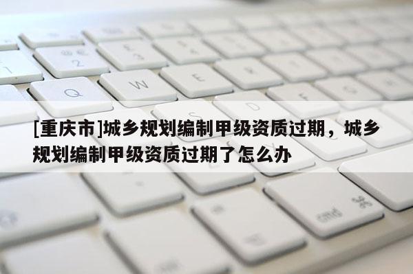 [重慶市]城鄉(xiāng)規(guī)劃編制甲級資質過期，城鄉(xiāng)規(guī)劃編制甲級資質過期了怎么辦