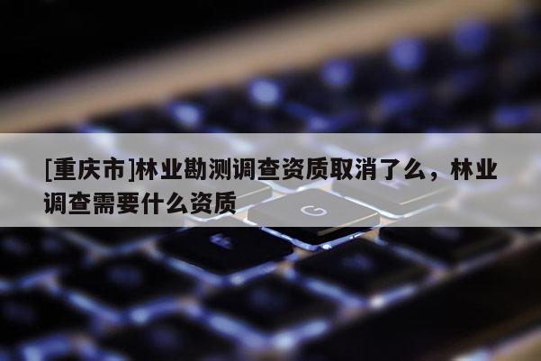 [重慶市]林業(yè)勘測(cè)調(diào)查資質(zhì)取消了么，林業(yè)調(diào)查需要什么資質(zhì)