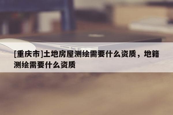 [重慶市]土地房屋測(cè)繪需要什么資質(zhì)，地籍測(cè)繪需要什么資質(zhì)