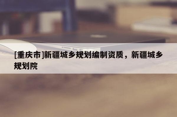 [重慶市]新疆城鄉(xiāng)規(guī)劃編制資質(zhì)，新疆城鄉(xiāng)規(guī)劃院