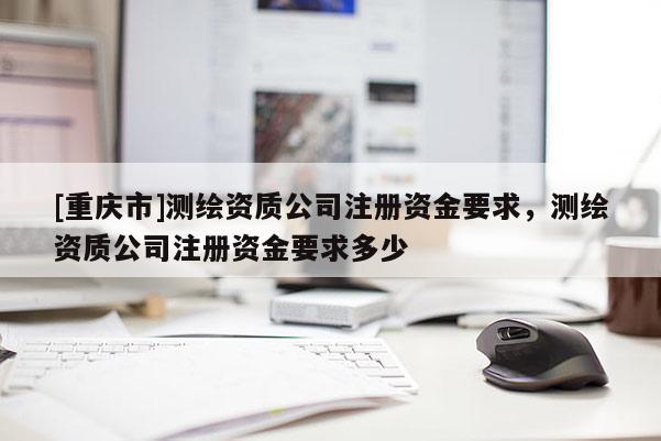 [重慶市]測繪資質公司注冊資金要求，測繪資質公司注冊資金要求多少