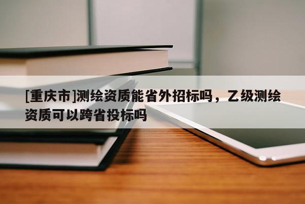 [重慶市]測(cè)繪資質(zhì)能省外招標(biāo)嗎，乙級(jí)測(cè)繪資質(zhì)可以跨省投標(biāo)嗎