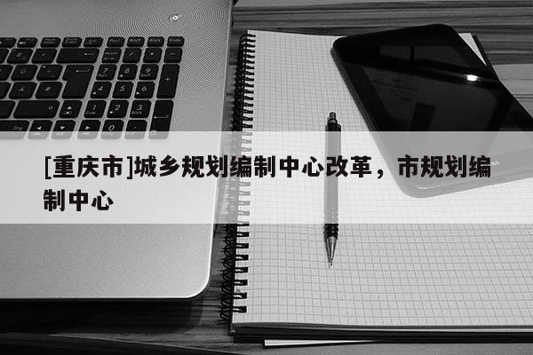 [重慶市]城鄉(xiāng)規(guī)劃編制中心改革，市規(guī)劃編制中心