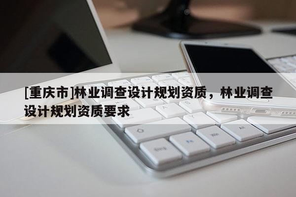 [重慶市]林業(yè)調(diào)查設(shè)計規(guī)劃資質(zhì)，林業(yè)調(diào)查設(shè)計規(guī)劃資質(zhì)要求