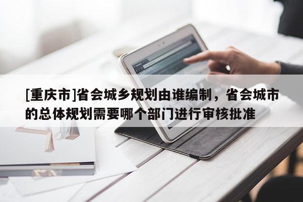 [重慶市]省會城鄉(xiāng)規(guī)劃由誰編制，省會城市的總體規(guī)劃需要哪個部門進行審核批準