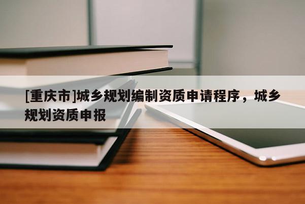 [重慶市]城鄉(xiāng)規(guī)劃編制資質(zhì)申請(qǐng)程序，城鄉(xiāng)規(guī)劃資質(zhì)申報(bào)