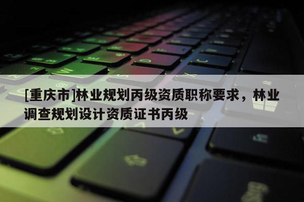 [重慶市]林業(yè)規(guī)劃丙級資質(zhì)職稱要求，林業(yè)調(diào)查規(guī)劃設(shè)計資質(zhì)證書丙級