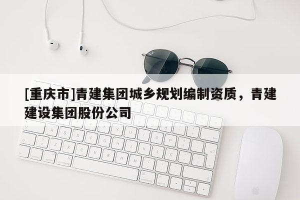 [重慶市]青建集團(tuán)城鄉(xiāng)規(guī)劃編制資質(zhì)，青建建設(shè)集團(tuán)股份公司