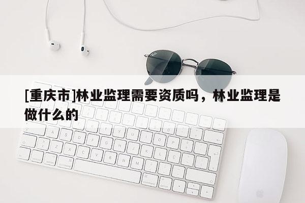 [重慶市]林業(yè)監(jiān)理需要資質(zhì)嗎，林業(yè)監(jiān)理是做什么的