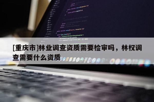 [重慶市]林業(yè)調(diào)查資質(zhì)需要檢審嗎，林權(quán)調(diào)查需要什么資質(zhì)