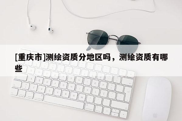 [重慶市]測繪資質(zhì)分地區(qū)嗎，測繪資質(zhì)有哪些