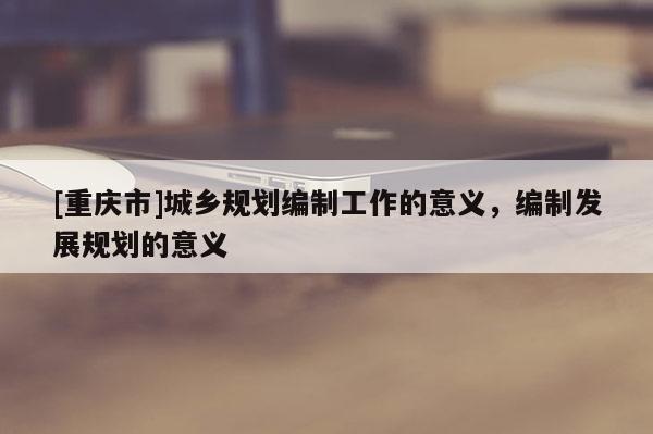 [重慶市]城鄉(xiāng)規(guī)劃編制工作的意義，編制發(fā)展規(guī)劃的意義