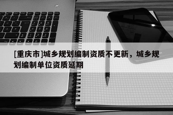 [重慶市]城鄉(xiāng)規(guī)劃編制資質不更新，城鄉(xiāng)規(guī)劃編制單位資質延期