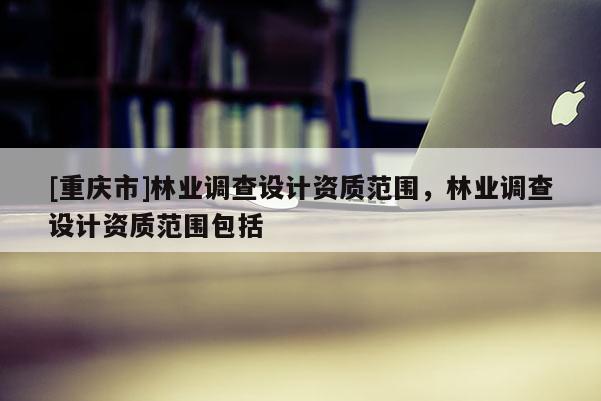 [重慶市]林業(yè)調查設計資質范圍，林業(yè)調查設計資質范圍包括