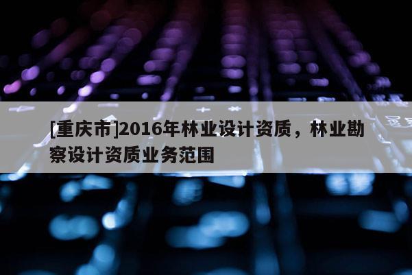 [重慶市]2016年林業(yè)設計資質，林業(yè)勘察設計資質業(yè)務范圍