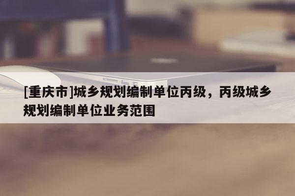 [重慶市]城鄉(xiāng)規(guī)劃編制單位丙級，丙級城鄉(xiāng)規(guī)劃編制單位業(yè)務(wù)范圍