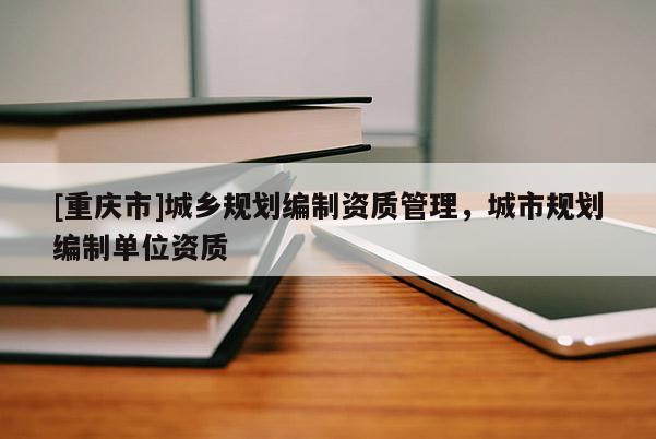 [重慶市]城鄉(xiāng)規(guī)劃編制資質管理，城市規(guī)劃編制單位資質