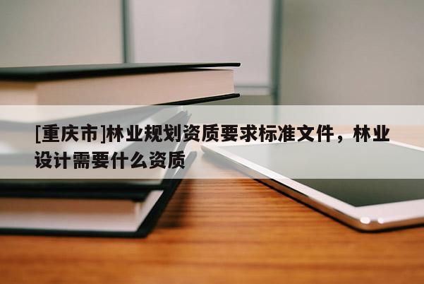 [重慶市]林業(yè)規(guī)劃資質(zhì)要求標(biāo)準(zhǔn)文件，林業(yè)設(shè)計需要什么資質(zhì)