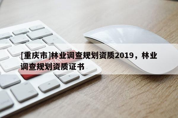 [重慶市]林業(yè)調(diào)查規(guī)劃資質(zhì)2019，林業(yè)調(diào)查規(guī)劃資質(zhì)證書