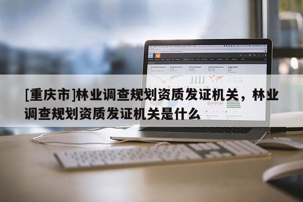 [重慶市]林業(yè)調查規(guī)劃資質發(fā)證機關，林業(yè)調查規(guī)劃資質發(fā)證機關是什么