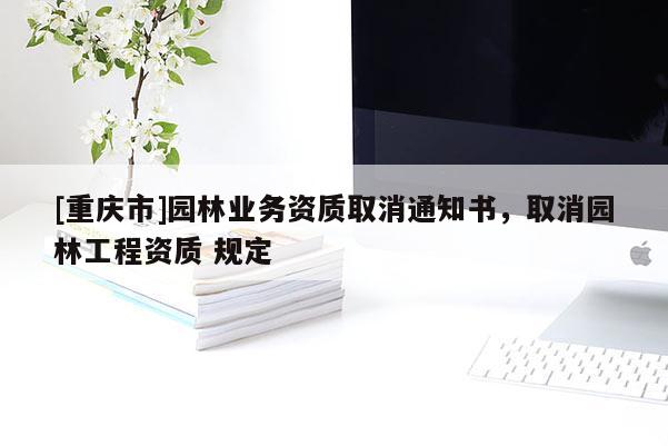 [重慶市]園林業(yè)務(wù)資質(zhì)取消通知書，取消園林工程資質(zhì) 規(guī)定