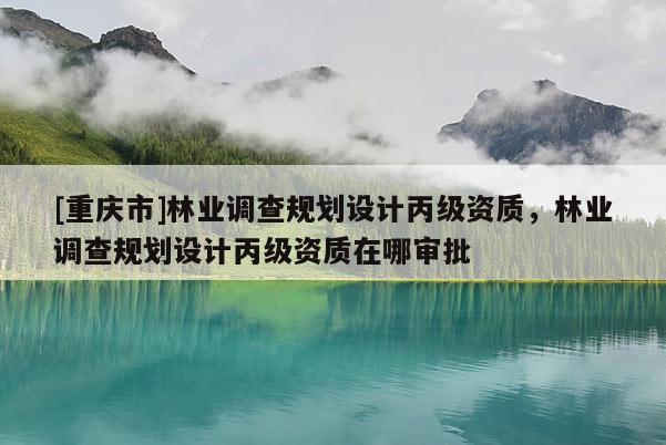 [重慶市]林業(yè)調(diào)查規(guī)劃設(shè)計丙級資質(zhì)，林業(yè)調(diào)查規(guī)劃設(shè)計丙級資質(zhì)在哪審批