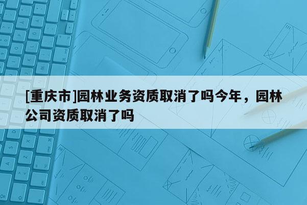 [重慶市]園林業(yè)務(wù)資質(zhì)取消了嗎今年，園林公司資質(zhì)取消了嗎