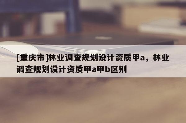 [重慶市]林業(yè)調(diào)查規(guī)劃設(shè)計資質(zhì)甲a，林業(yè)調(diào)查規(guī)劃設(shè)計資質(zhì)甲a甲b區(qū)別