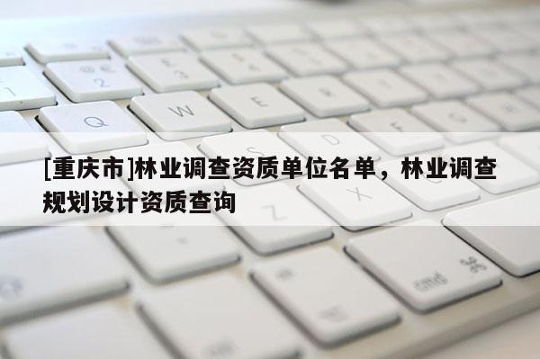 [重慶市]林業(yè)調(diào)查資質(zhì)單位名單，林業(yè)調(diào)查規(guī)劃設(shè)計(jì)資質(zhì)查詢