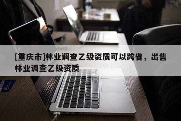 [重慶市]林業(yè)調(diào)查乙級(jí)資質(zhì)可以跨省，出售林業(yè)調(diào)查乙級(jí)資質(zhì)