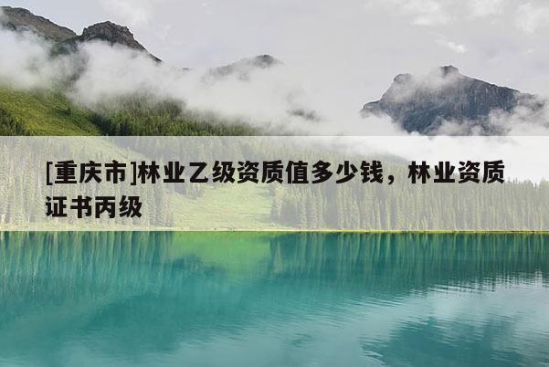 [重慶市]林業(yè)乙級(jí)資質(zhì)值多少錢，林業(yè)資質(zhì)證書(shū)丙級(jí)