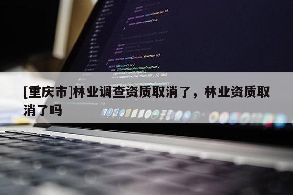 [重慶市]林業(yè)調(diào)查資質(zhì)取消了，林業(yè)資質(zhì)取消了嗎