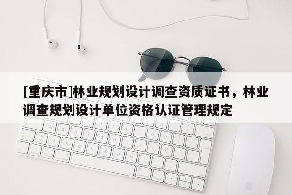 [重慶市]林業(yè)規(guī)劃設(shè)計調(diào)查資質(zhì)證書，林業(yè)調(diào)查規(guī)劃設(shè)計單位資格認證管理規(guī)定