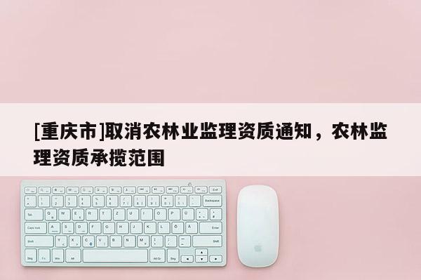 [重慶市]取消農(nóng)林業(yè)監(jiān)理資質(zhì)通知，農(nóng)林監(jiān)理資質(zhì)承攬范圍