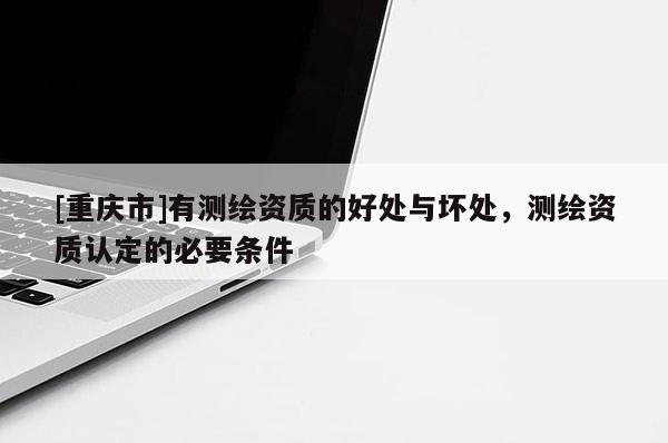 [重慶市]有測(cè)繪資質(zhì)的好處與壞處，測(cè)繪資質(zhì)認(rèn)定的必要條件