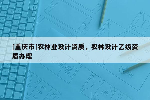 [重慶市]農(nóng)林業(yè)設(shè)計資質(zhì)，農(nóng)林設(shè)計乙級資質(zhì)辦理