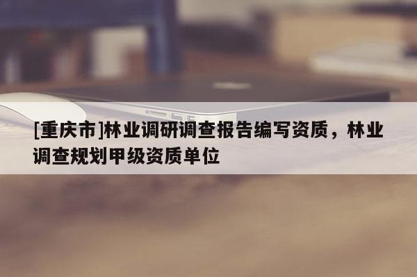 [重慶市]林業(yè)調研調查報告編寫資質，林業(yè)調查規(guī)劃甲級資質單位