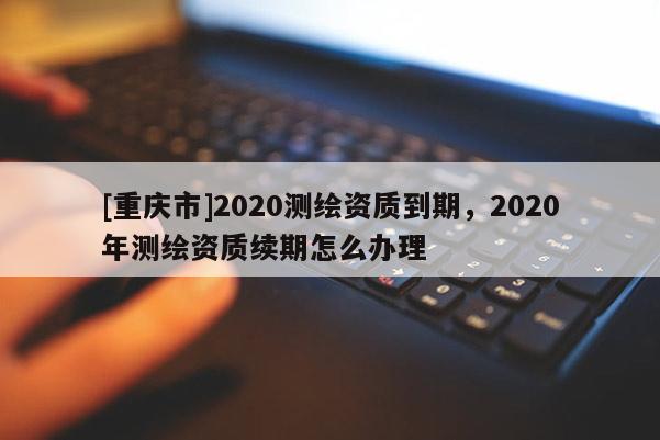 [重慶市]2020測繪資質(zhì)到期，2020年測繪資質(zhì)續(xù)期怎么辦理