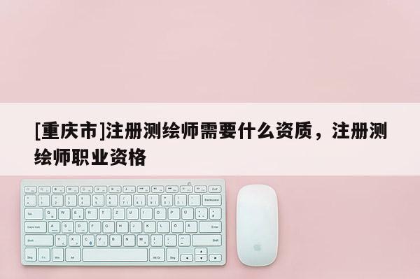 [重慶市]注冊(cè)測(cè)繪師需要什么資質(zhì)，注冊(cè)測(cè)繪師職業(yè)資格