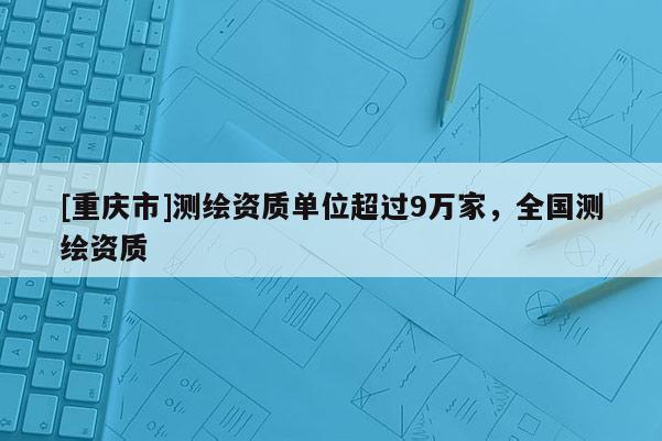 [重慶市]測(cè)繪資質(zhì)單位超過9萬家，全國(guó)測(cè)繪資質(zhì)