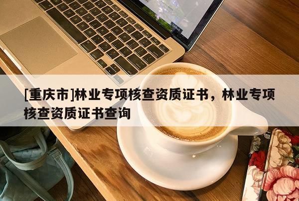 [重慶市]林業(yè)專項核查資質(zhì)證書，林業(yè)專項核查資質(zhì)證書查詢